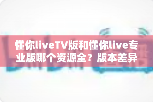 懂你liveTV版和懂你live专业版哪个资源全？版本差异与选择全指南