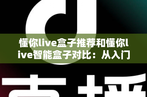 懂你live盒子推荐和懂你live智能盒子对比：从入门到进阶的全维度选购指南