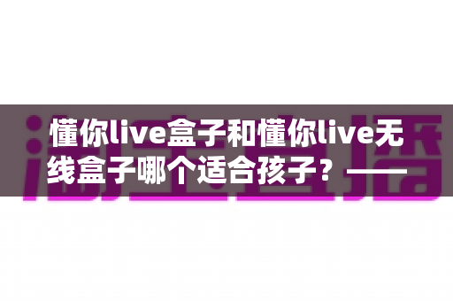 懂你live盒子和懂你live无线盒子哪个适合孩子?——家长选购指南与深度对比 懂你live盒子和懂你live无线盒子哪个适合孩子?——家长选购指南与深度对比