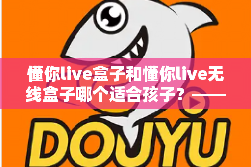 懂你live盒子和懂你live无线盒子哪个适合孩子？——家长选购指南与深度对比