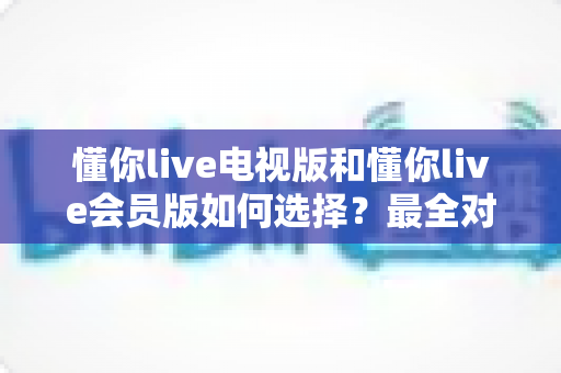 懂你live电视版和懂你live会员版如何选择？最全对比指南帮你做出明智决定