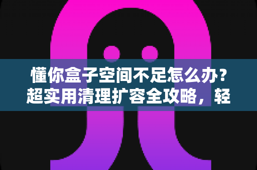 懂你盒子空间不足怎么办?超实用清理扩容全攻略,轻松告别卡顿烦恼 懂你盒子空间不足怎么办?超实用清理扩容全攻略,轻松告别卡顿烦恼