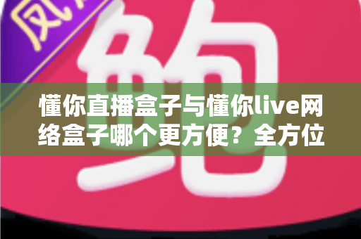 懂你直播盒子与懂你live网络盒子哪个更方便？全方位深度对比，帮你找到最省心的客厅影音解决方案