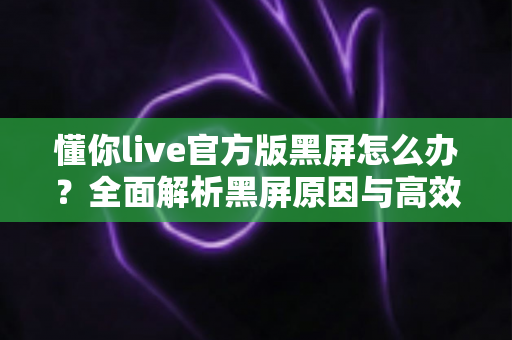 懂你live官方版黑屏怎么办？全面解析黑屏原因与高效解决方法，助你快速恢复正常观看体验