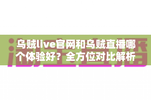 乌贼live官网和乌贼直播哪个体验好？全方位对比解析助你选对观播方式
