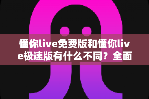 懂你live免费版和懂你live极速版有什么不同?全面对比解析帮你选出最适合的版本 懂你live免费版和懂你live极速版有什么不同?全面对比解析帮你选出最适合的版本