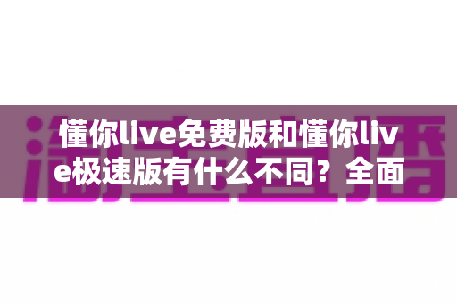 懂你live免费版和懂你live极速版有什么不同？全面对比解析帮你选出最适合的版本