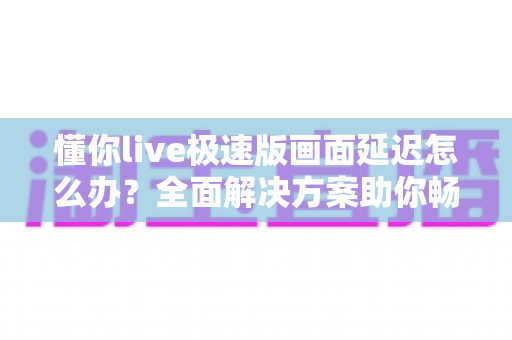 懂你live极速版画面延迟怎么办?全面解决方案助你畅享流畅直播体验 懂你live极速版画面延迟怎么办?全面解决方案助你畅享流畅直播体验