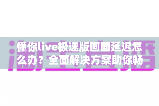 懂你live极速版画面延迟怎么办？全面解决方案助你畅享流畅直播体验