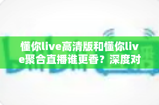 懂你live高清版和懂你live聚合直播谁更香?深度对比帮你选出最适合的那一款 懂你live高清版和懂你live聚合直播谁更香?深度对比帮你选出最适合的那一款