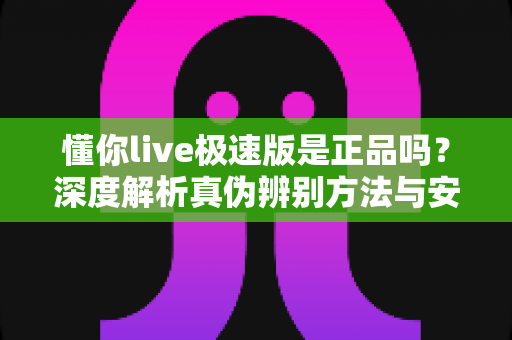 懂你live极速版是正品吗？深度解析真伪辨别方法与安全使用指南