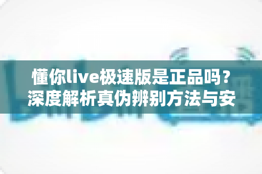 懂你live极速版是正品吗？深度解析真伪辨别方法与安全使用指南