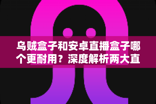乌贼盒子和安卓直播盒子哪个更耐用?深度解析两大直播设备的使用寿命与选购攻略 乌贼盒子和安卓直播盒子哪个更耐用?深度解析两大直播设备的使用寿命与选购攻略