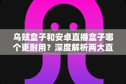 乌贼盒子和安卓直播盒子哪个更耐用？深度解析两大直播设备的使用寿命与选购攻略