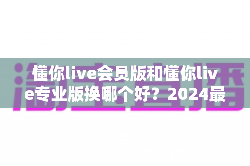 懂你live会员版和懂你live专业版换哪个好？2024最新版本选择全攻略与实用建议
