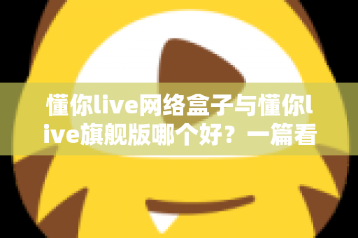 懂你live网络盒子与懂你live旗舰版哪个好?一篇看懂配置、内容与性价比的全方位深度对比指南 懂你live网络盒子与懂你live旗舰版哪个好?一篇看懂配置、内容与性价比的全方位深度对比指南