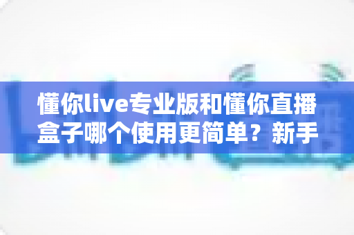懂你live专业版和懂你直播盒子哪个使用更简单?新手必看的全面对比评测指南 懂你live专业版和懂你直播盒子哪个使用更简单?新手必看的全面对比评测指南