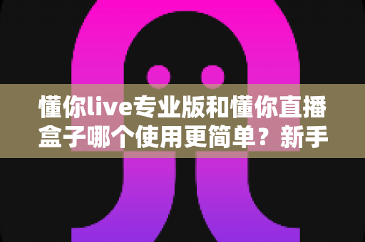 懂你live专业版和懂你直播盒子哪个使用更简单?新手必看的全面对比评测指南 懂你live专业版和懂你直播盒子哪个使用更简单?新手必看的全面对比评测指南