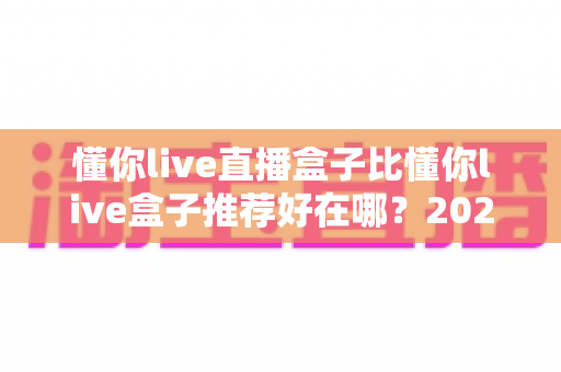 懂你live直播盒子比懂你live盒子推荐好在哪？2025年深度对比测评与选购指南