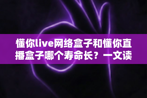懂你live网络盒子和懂你直播盒子哪个寿命长?一文读懂两款盒子的耐用性差异与选购指南 懂你live网络盒子和懂你直播盒子哪个寿命长?一文读懂两款盒子的耐用性差异与选购指南