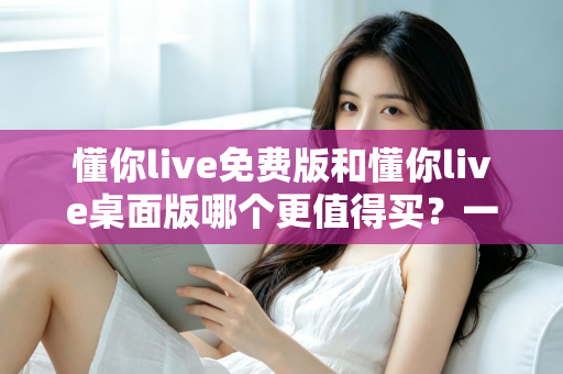 懂你live免费版和懂你live桌面版哪个更值得买?一文看懂版本差异、性价比与选购建议 懂你live免费版和懂你live桌面版哪个更值得买?一文看懂版本差异、性价比与选购建议