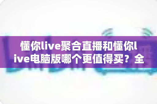 懂你live聚合直播和懂你live电脑版哪个更值得买?全方位对比评测帮你选对版本 懂你live聚合直播和懂你live电脑版哪个更值得买?全方位对比评测帮你选对版本