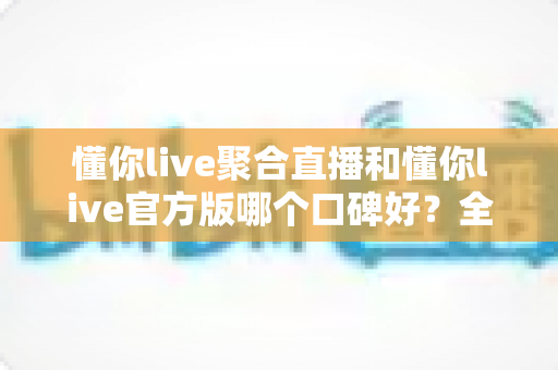 懂你live聚合直播和懂你live官方版哪个口碑好?全面对比评测助你选出更优选择 懂你live聚合直播和懂你live官方版哪个口碑好?全面对比评测助你选出更优选择