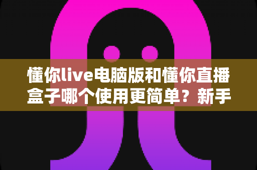 懂你live电脑版和懂你直播盒子哪个使用更简单?新手一看就懂的全面对比指南 懂你live电脑版和懂你直播盒子哪个使用更简单?新手一看就懂的全面对比指南