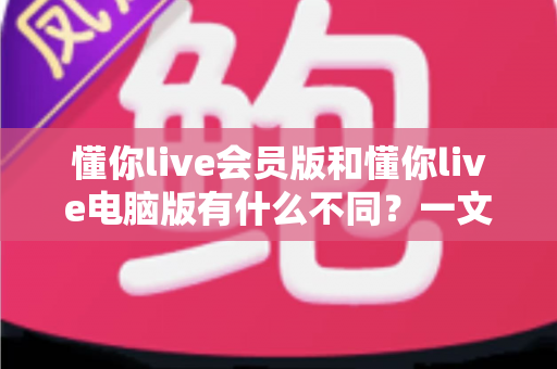 懂你live会员版和懂你live电脑版有什么不同?一文看懂两大版本的核心差异与选择攻略 懂你live会员版和懂你live电脑版有什么不同?一文看懂两大版本的核心差异与选择攻略