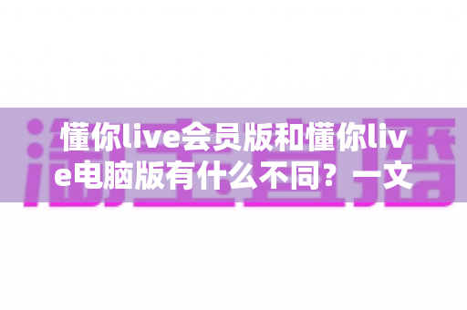懂你live会员版和懂你live电脑版有什么不同？一文看懂两大版本的核心差异与选择攻略