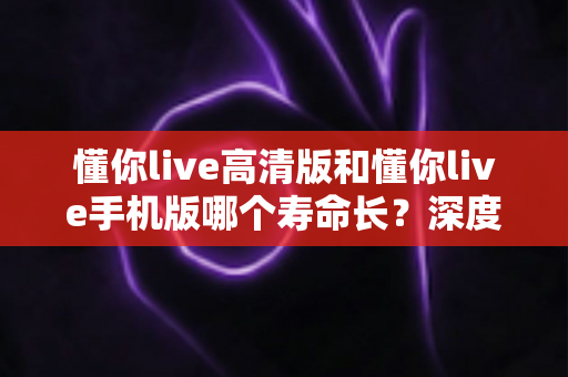 懂你live高清版和懂你live手机版哪个寿命长？深度对比解析与实用选择指南