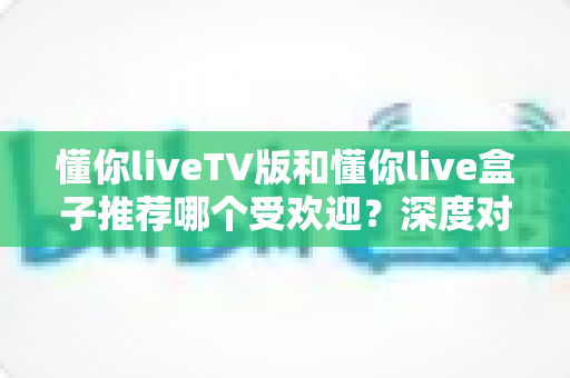 懂你liveTV版和懂你live盒子推荐哪个受欢迎?深度对比帮你选出最适合的观影方案 懂你liveTV版和懂你live盒子推荐哪个受欢迎?深度对比帮你选出最适合的观影方案