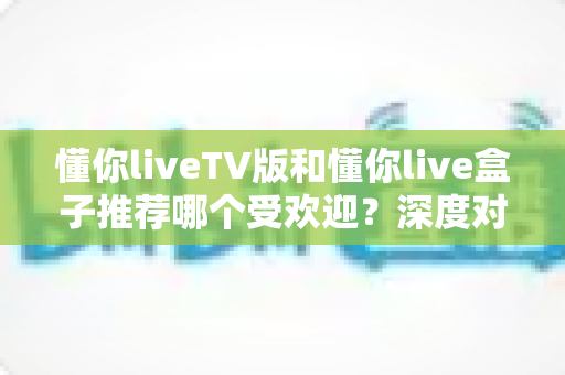 懂你liveTV版和懂你live盒子推荐哪个受欢迎?深度对比帮你选出最适合的观影方案 懂你liveTV版和懂你live盒子推荐哪个受欢迎?深度对比帮你选出最适合的观影方案
