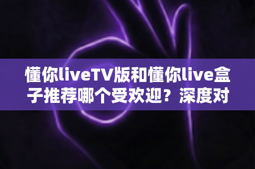 懂你liveTV版和懂你live盒子推荐哪个受欢迎？深度对比帮你选出最适合的观影方案