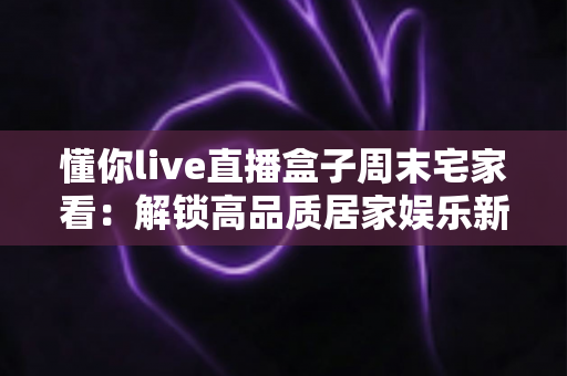 懂你live直播盒子周末宅家看:解锁高品质居家娱乐新方式,让每个周末都精彩纷呈 懂你live直播盒子周末宅家看:解锁高品质居家娱乐新方式,让每个周末都精彩纷呈