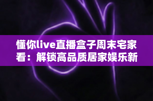 懂你live直播盒子周末宅家看：解锁高品质居家娱乐新方式，让每个周末都精彩纷呈