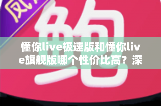 懂你live极速版和懂你live旗舰版哪个性价比高？深度对比评测帮你选对版本