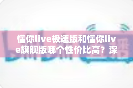 懂你live极速版和懂你live旗舰版哪个性价比高？深度对比评测帮你选对版本