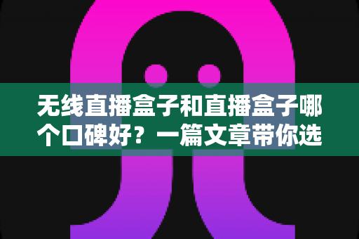 无线直播盒子和直播盒子哪个口碑好？一篇文章带你选对直播设备