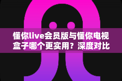 懂你live会员版与懂你电视盒子哪个更实用?深度对比评测,看完不再纠结! 懂你live会员版与懂你电视盒子哪个更实用?深度对比评测,看完不再纠结!