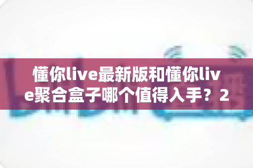 懂你live最新版和懂你live聚合盒子哪个值得入手?2025超全对比选购指南帮你一次看懂 懂你live最新版和懂你live聚合盒子哪个值得入手?2025超全对比选购指南帮你一次看懂