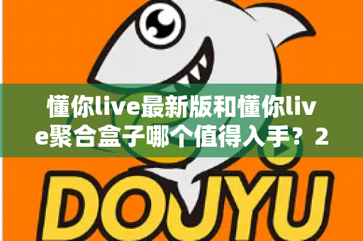 懂你live最新版和懂你live聚合盒子哪个值得入手?2025超全对比选购指南帮你一次看懂 懂你live最新版和懂你live聚合盒子哪个值得入手?2025超全对比选购指南帮你一次看懂
