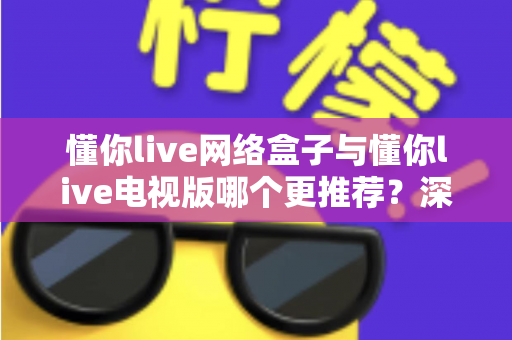 懂你live网络盒子与懂你live电视版哪个更推荐?深度对比帮你一次选对 懂你live网络盒子与懂你live电视版哪个更推荐?深度对比帮你一次选对