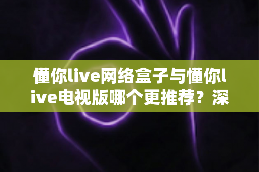 懂你live网络盒子与懂你live电视版哪个更推荐?深度对比帮你一次选对 懂你live网络盒子与懂你live电视版哪个更推荐?深度对比帮你一次选对