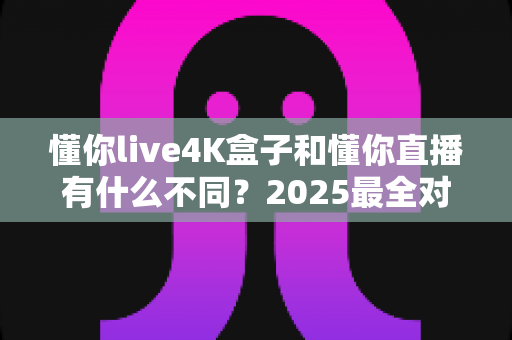 懂你live4K盒子和懂你直播有什么不同?2025最全对比评测,一文看懂怎么选才不花冤枉钱 懂你live4K盒子和懂你直播有什么不同?2025最全对比评测,一文看懂怎么选才不花冤枉钱