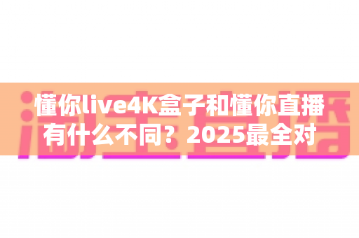 懂你live4K盒子和懂你直播有什么不同？2025最全对比评测，一文看懂怎么选才不花冤枉钱