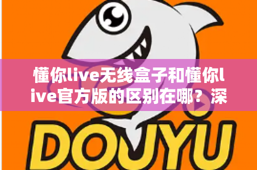懂你live无线盒子和懂你live官方版的区别在哪？深度解析两大版本差异与选购全攻略