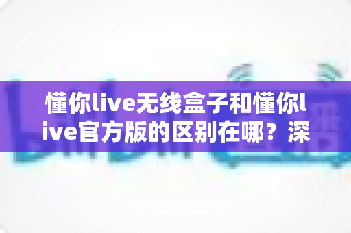 懂你live无线盒子和懂你live官方版的区别在哪？深度解析两大版本差异与选购全攻略
