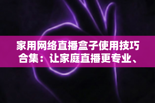 家用网络直播盒子使用技巧合集:让家庭直播更专业、更流畅的实用指南 家用网络直播盒子使用技巧合集:让家庭直播更专业、更流畅的实用指南