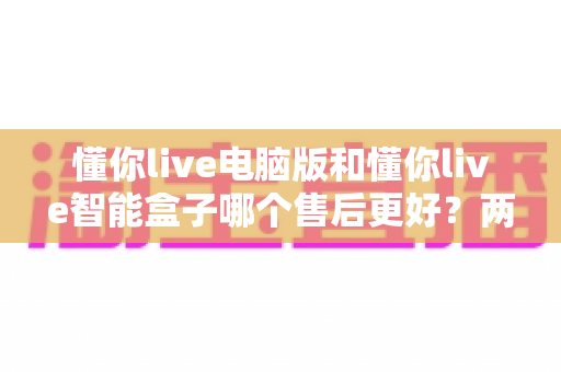 懂你live电脑版和懂你live智能盒子哪个售后更好?两款产品售后服务全维度深度对比与实用选购指南 懂你live电脑版和懂你live智能盒子哪个售后更好?两款产品售后服务全维度深度对比与实用选购指南